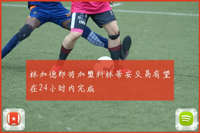 林加德即将加盟科林蒂安交易有望在24小时内完成