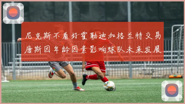 尼克斯不看好霍勒迪加格兰特交易唐斯因年龄因素影响球队未来发展