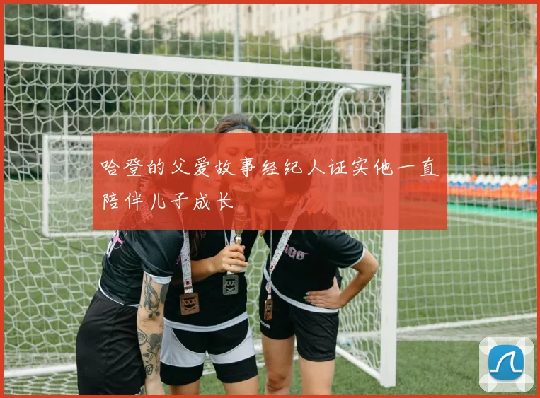 哈登的父爱故事经纪人证实他一直陪伴儿子成长