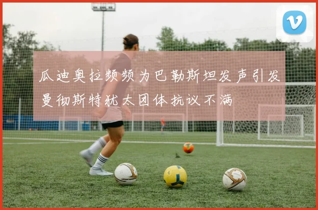 瓜迪奥拉频频为巴勒斯坦发声引发曼彻斯特犹太团体抗议不满