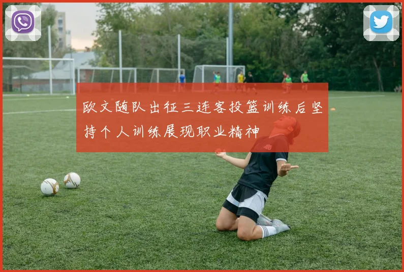 欧文随队出征三连客投篮训练后坚持个人训练展现职业精神