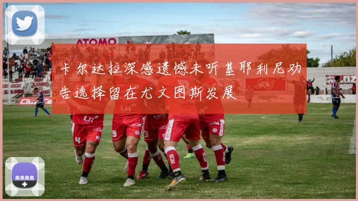 卡尔达拉深感遗憾未听基耶利尼劝告选择留在尤文图斯发展