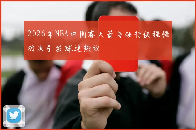 2026年NBA中国赛火箭与独行侠强强对决引发球迷热议