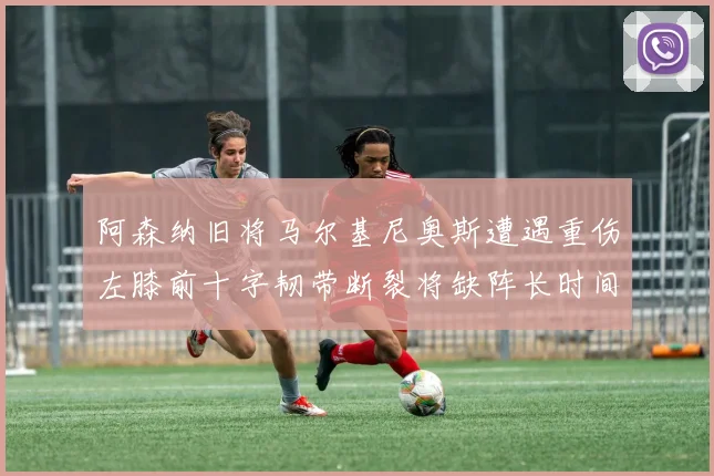 阿森纳旧将马尔基尼奥斯遭遇重伤左膝前十字韧带断裂将缺阵长时间