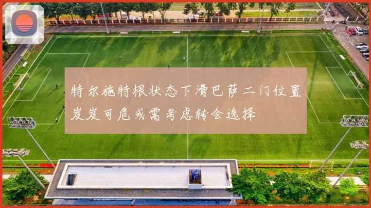 特尔施特根状态下滑巴萨二门位置岌岌可危或需考虑转会选择