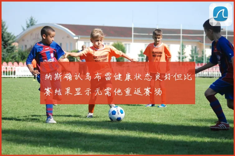 纳斯确认乌布雷健康状态良好但比赛结果显示无需他重返赛场