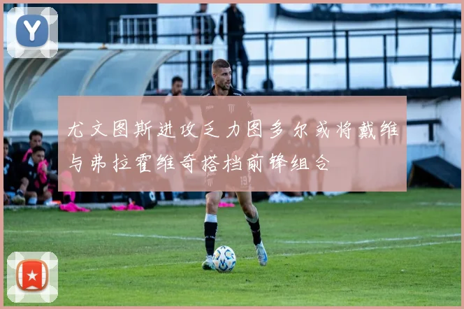 尤文图斯进攻乏力图多尔或将戴维与弗拉霍维奇搭档前锋组合