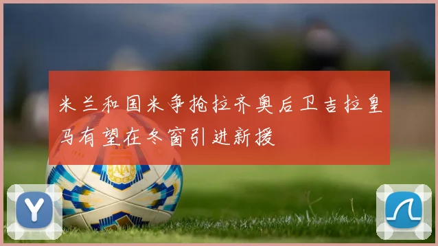米兰和国米争抢拉齐奥后卫吉拉皇马有望在冬窗引进新援
